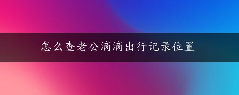 怎么查老公滴滴出行记录位置