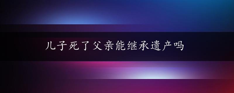 儿子死了父亲能继承遗产吗