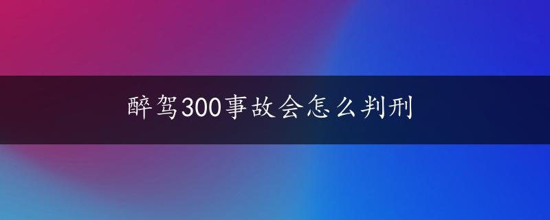 醉驾300事故会怎么判刑