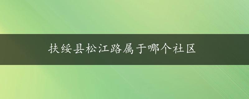 扶绥县松江路属于哪个社区