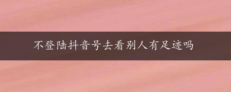 不登陆抖音号去看别人有足迹吗