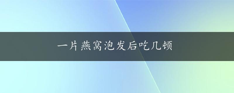 一片燕窝泡发后吃几顿