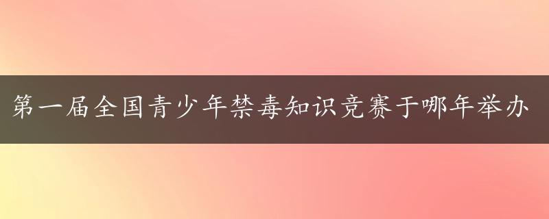 第一届全国青少年禁毒知识竞赛于哪年举办