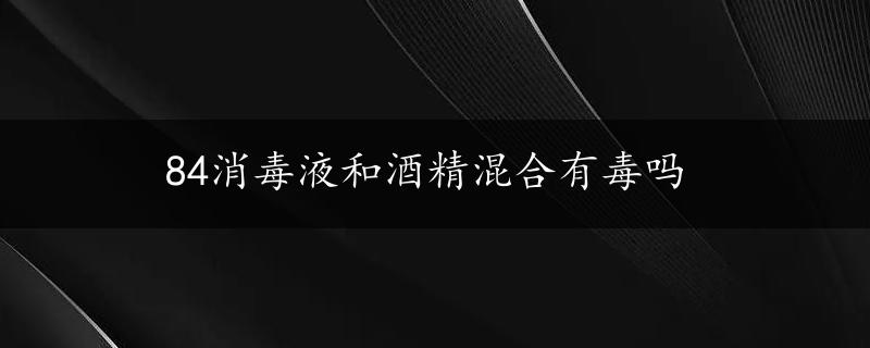 84消毒液和酒精混合有毒吗