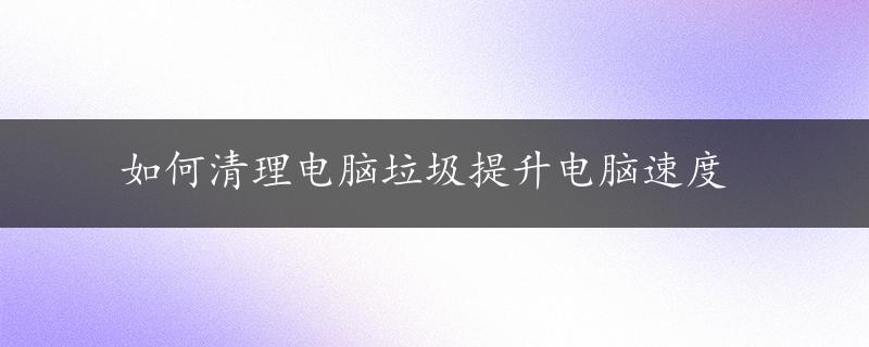 如何清理电脑垃圾提升电脑速度