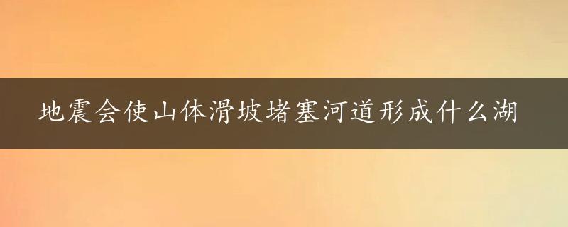 地震会使山体滑坡堵塞河道形成什么湖