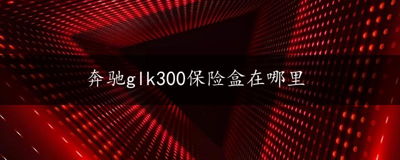 奔驰glk300保险盒在哪里