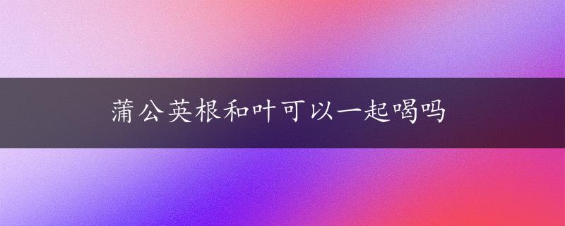 蒲公英根和叶可以一起喝吗