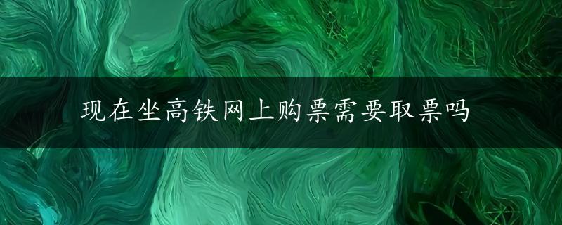 现在坐高铁网上购票需要取票吗