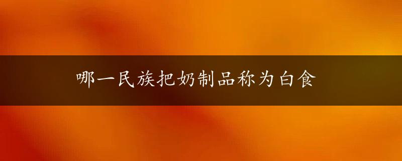 哪一民族把奶制品称为白食