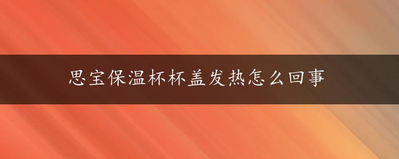 思宝保温杯杯盖发热怎么回事