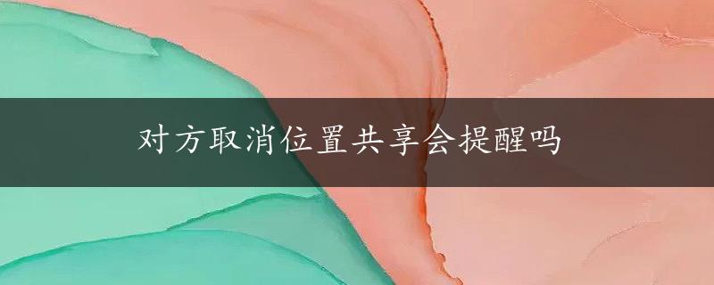 对方取消位置共享会提醒吗