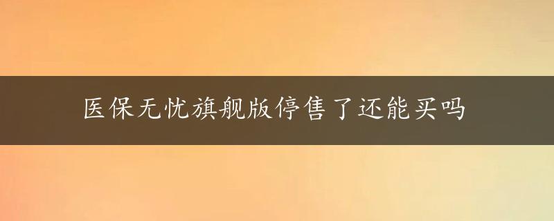 医保无忧旗舰版停售了还能买吗