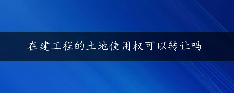 在建工程的土地使用权可以转让吗