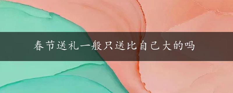 春节送礼一般只送比自己大的吗