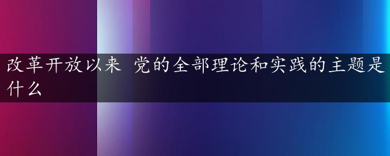 改革开放以来 党的全部理论和实践的主题是什么