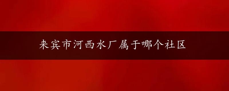 来宾市河西水厂属于哪个社区