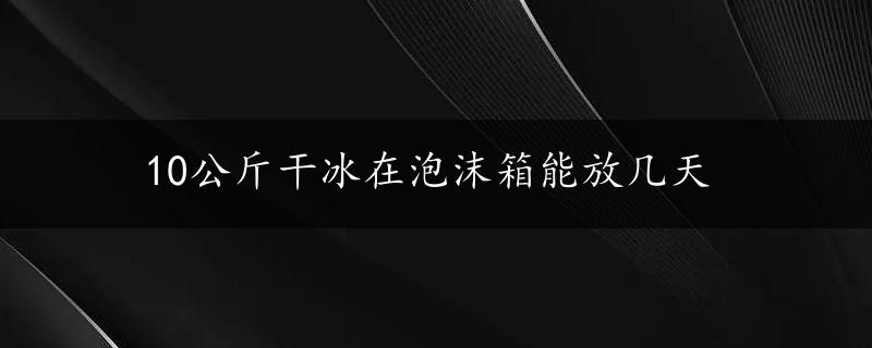 10公斤干冰在泡沫箱能放几天