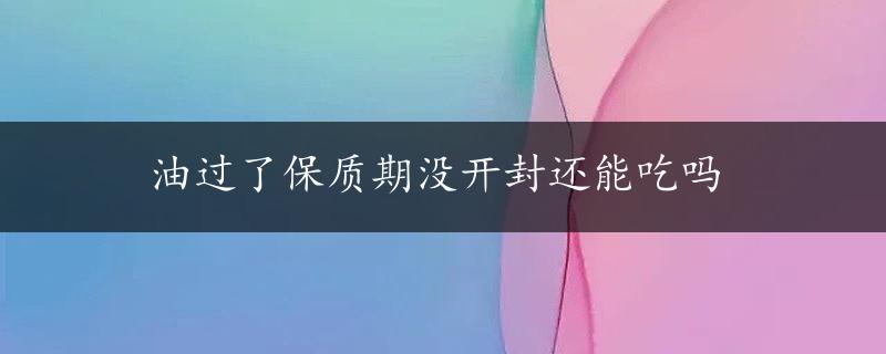 油过了保质期没开封还能吃吗