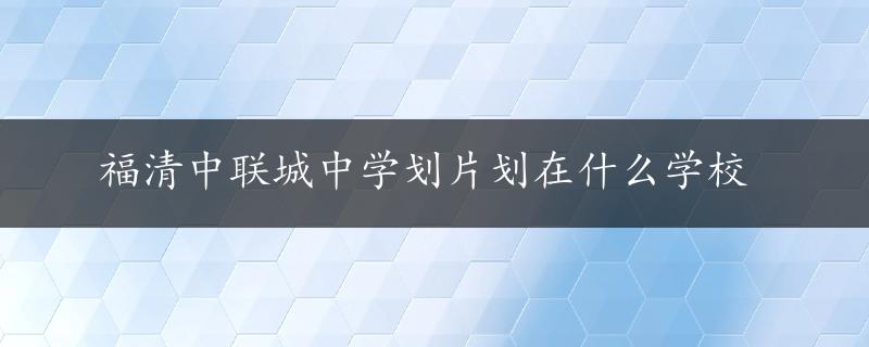 福清中联城中学划片划在什么学校