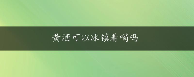 黄酒可以冰镇着喝吗