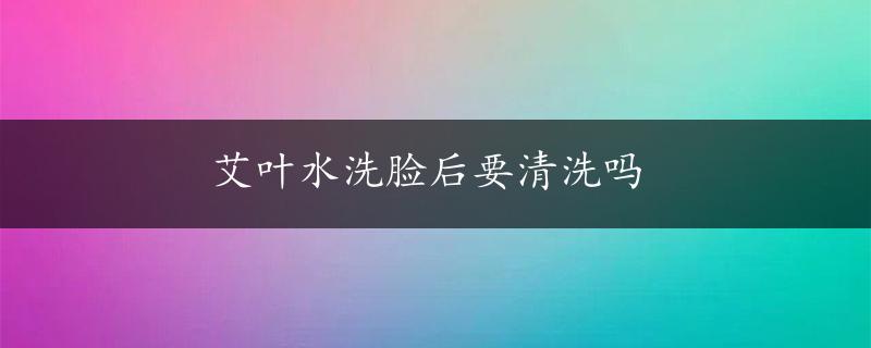 艾叶水洗脸后要清洗吗