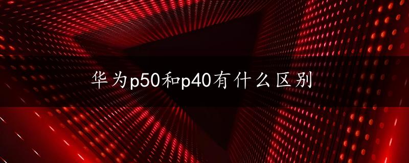 华为p50和p40有什么区别