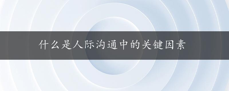 什么是人际沟通中的关键因素