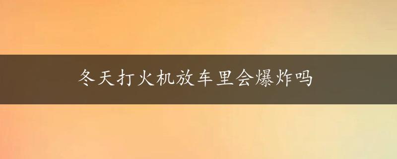 冬天打火机放车里会爆炸吗