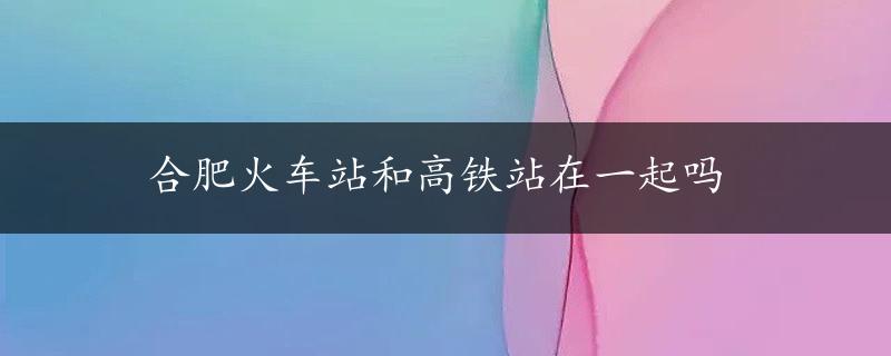 合肥火车站和高铁站在一起吗