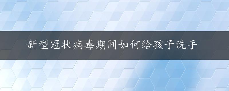 新型冠状病毒期间如何给孩子洗手