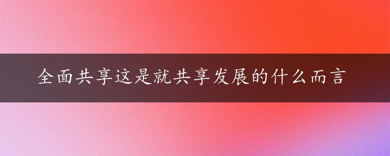 全面共享这是就共享发展的什么而言