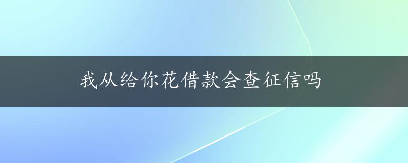 我从给你花借款会查征信吗