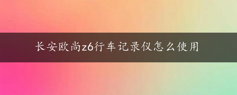 长安欧尚z6行车记录仪怎么使用