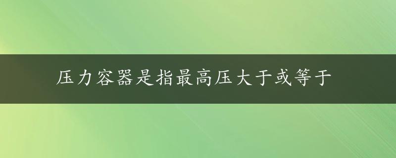 压力容器是指最高压大于或等于