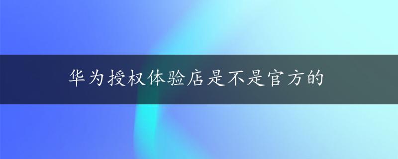 华为授权体验店是不是官方的