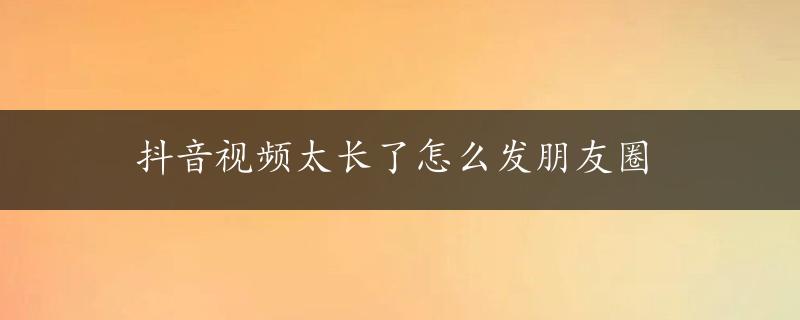 抖音视频太长了怎么发朋友圈