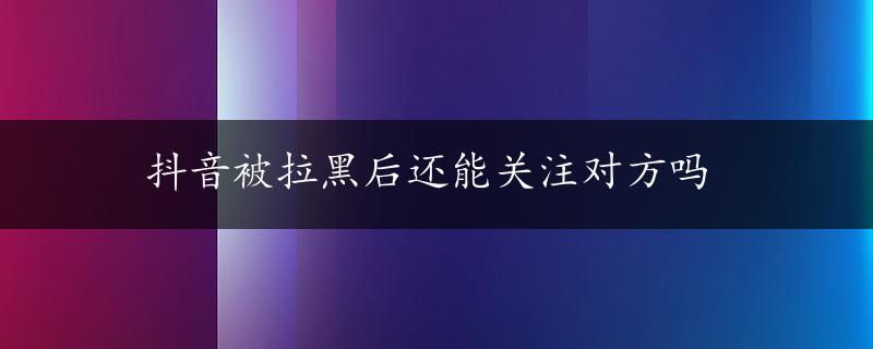 抖音被拉黑后还能关注对方吗