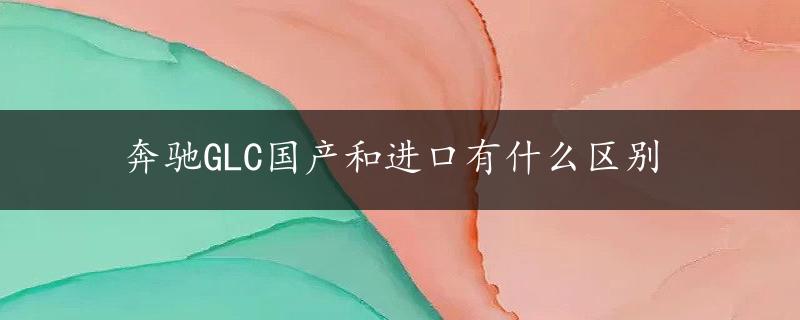 奔驰GLC国产和进口有什么区别