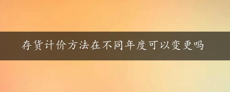 存货计价方法在不同年度可以变更吗