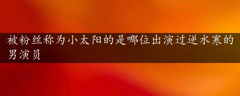 被粉丝称为小太阳的是哪位出演过逆水寒的男演员