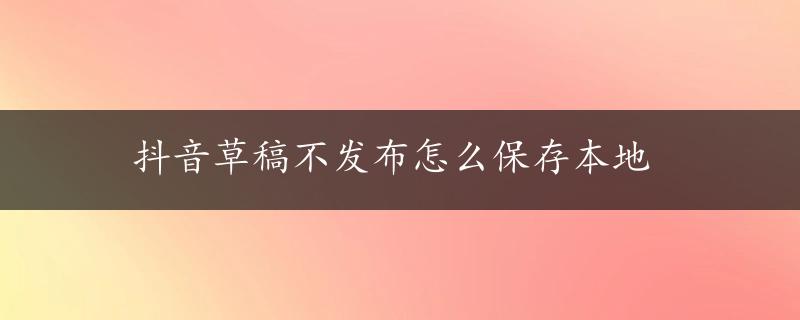 抖音草稿不发布怎么保存本地