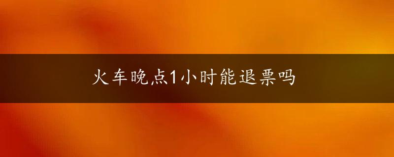 火车晚点1小时能退票吗