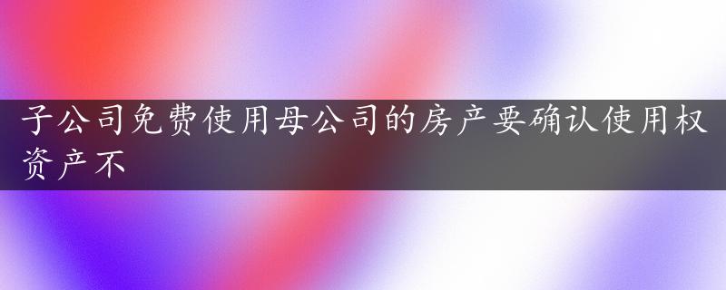 子公司免费使用母公司的房产要确认使用权资产不