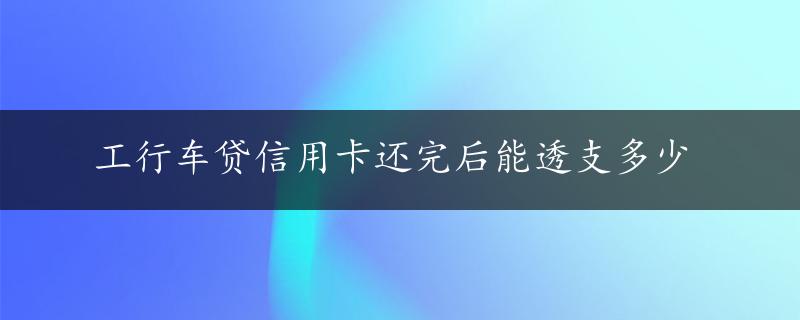 工行车贷信用卡还完后能透支多少