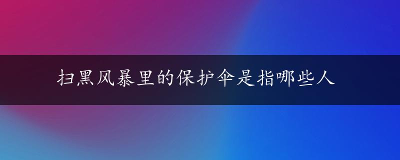 扫黑风暴里的保护伞是指哪些人