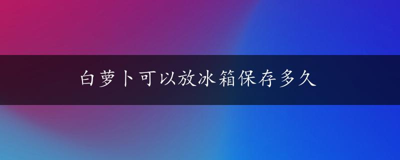 白萝卜可以放冰箱保存多久