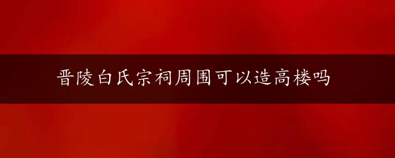 晋陵白氏宗祠周围可以造高楼吗