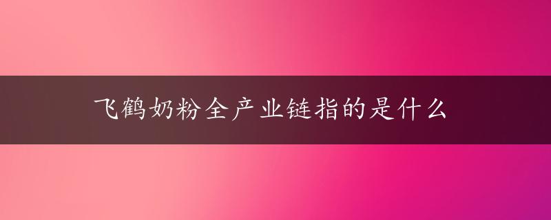 飞鹤奶粉全产业链指的是什么