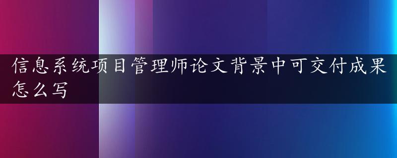 信息系统项目管理师论文背景中可交付成果怎么写